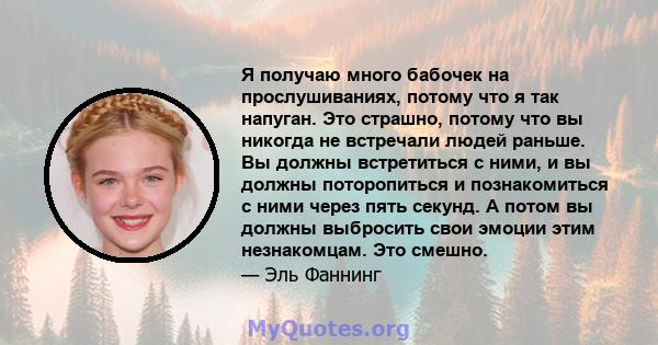 Я получаю много бабочек на прослушиваниях, потому что я так напуган. Это страшно, потому что вы никогда не встречали людей раньше. Вы должны встретиться с ними, и вы должны поторопиться и познакомиться с ними через пять 