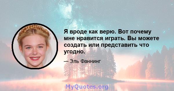 Я вроде как верю. Вот почему мне нравится играть. Вы можете создать или представить что угодно.