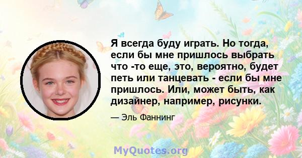 Я всегда буду играть. Но тогда, если бы мне пришлось выбрать что -то еще, это, вероятно, будет петь или танцевать - если бы мне пришлось. Или, может быть, как дизайнер, например, рисунки.