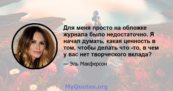 Для меня просто на обложке журнала было недостаточно. Я начал думать, какая ценность в том, чтобы делать что -то, в чем у вас нет творческого вклада?