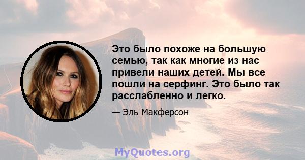 Это было похоже на большую семью, так как многие из нас привели наших детей. Мы все пошли на серфинг. Это было так расслабленно и легко.