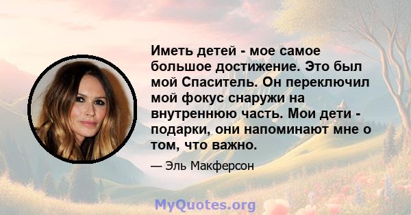 Иметь детей - мое самое большое достижение. Это был мой Спаситель. Он переключил мой фокус снаружи на внутреннюю часть. Мои дети - подарки, они напоминают мне о том, что важно.