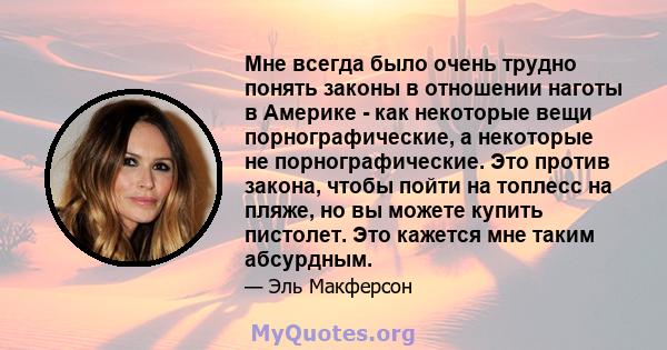 Мне всегда было очень трудно понять законы в отношении наготы в Америке - как некоторые вещи порнографические, а некоторые не порнографические. Это против закона, чтобы пойти на топлесс на пляже, но вы можете купить