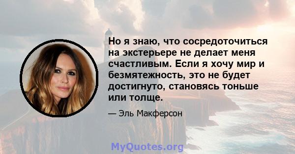 Но я знаю, что сосредоточиться на экстерьере не делает меня счастливым. Если я хочу мир и безмятежность, это не будет достигнуто, становясь тоньше или толще.