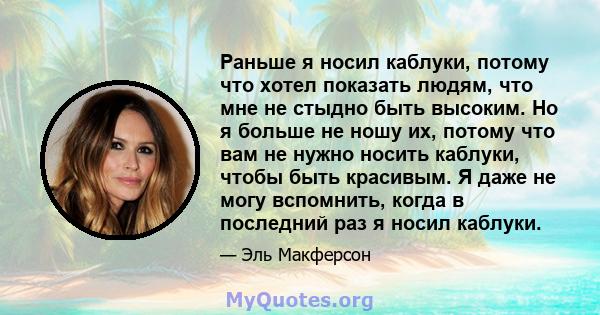 Раньше я носил каблуки, потому что хотел показать людям, что мне не стыдно быть высоким. Но я больше не ношу их, потому что вам не нужно носить каблуки, чтобы быть красивым. Я даже не могу вспомнить, когда в последний