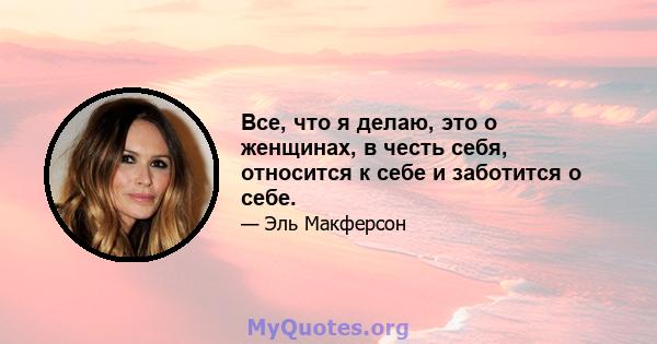 Все, что я делаю, это о женщинах, в честь себя, относится к себе и заботится о себе.