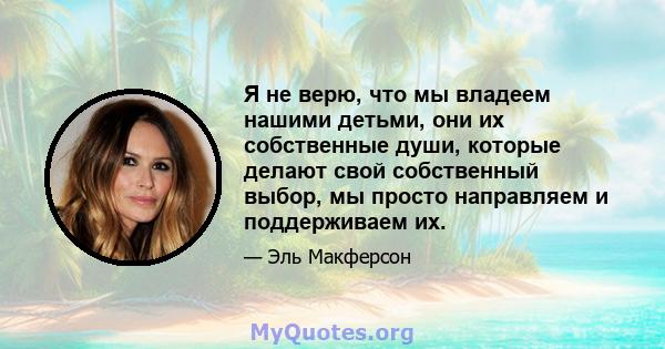 Я не верю, что мы владеем нашими детьми, они их собственные души, которые делают свой собственный выбор, мы просто направляем и поддерживаем их.