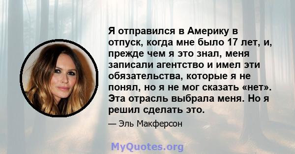 Я отправился в Америку в отпуск, когда мне было 17 лет, и, прежде чем я это знал, меня записали агентство и имел эти обязательства, которые я не понял, но я не мог сказать «нет». Эта отрасль выбрала меня. Но я решил