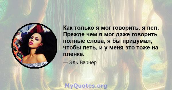 Как только я мог говорить, я пел. Прежде чем я мог даже говорить полные слова, я бы придумал, чтобы петь, и у меня это тоже на пленке.