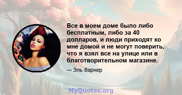 Все в моем доме было либо бесплатным, либо за 40 долларов, и люди приходят ко мне домой и не могут поверить, что я взял все на улице или в благотворительном магазине.