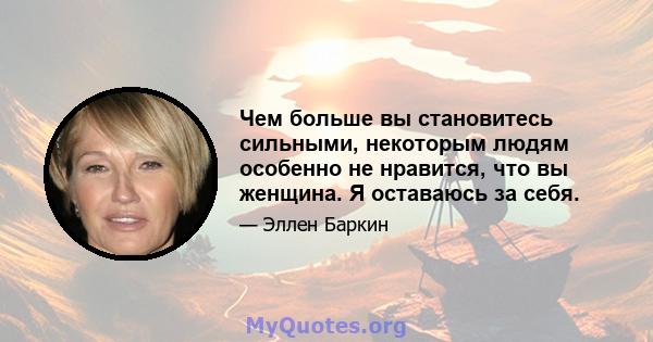 Чем больше вы становитесь сильными, некоторым людям особенно не нравится, что вы женщина. Я оставаюсь за себя.