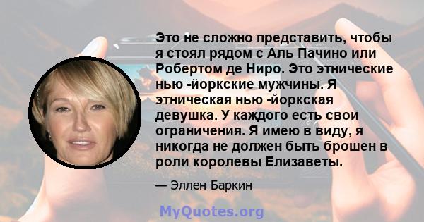 Это не сложно представить, чтобы я стоял рядом с Аль Пачино или Робертом де Ниро. Это этнические нью -йоркские мужчины. Я этническая нью -йоркская девушка. У каждого есть свои ограничения. Я имею в виду, я никогда не