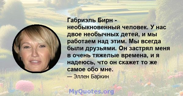 Габриэль Бирн - необыкновенный человек. У нас двое необычных детей, и мы работаем над этим. Мы всегда были друзьями. Он застрял меня в очень тяжелые времена, и я надеюсь, что он скажет то же самое обо мне.