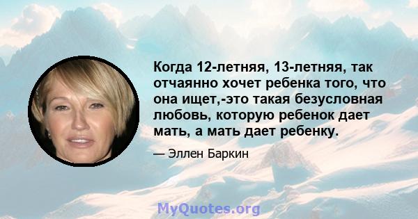 Когда 12-летняя, 13-летняя, так отчаянно хочет ребенка того, что она ищет,-это такая безусловная любовь, которую ребенок дает мать, а мать дает ребенку.