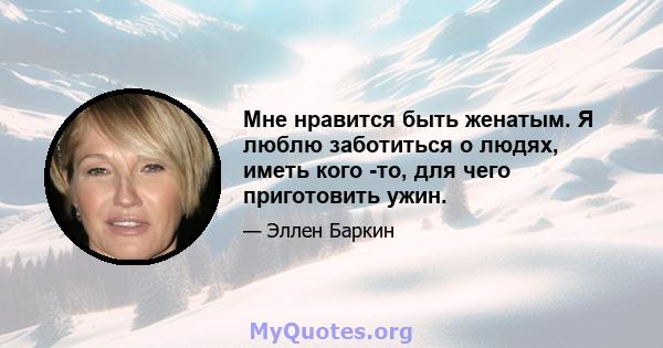 Мне нравится быть женатым. Я люблю заботиться о людях, иметь кого -то, для чего приготовить ужин.