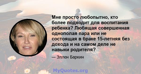 Мне просто любопытно, кто более подходит для воспитания ребенка? Любящая совершенная однополая пара или не состоящая в браке 15-летняя без дохода и на самом деле не навыки родителя?