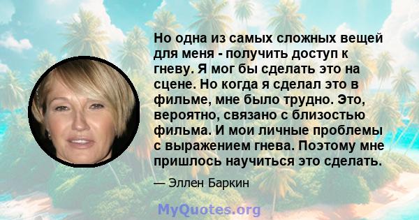 Но одна из самых сложных вещей для меня - получить доступ к гневу. Я мог бы сделать это на сцене. Но когда я сделал это в фильме, мне было трудно. Это, вероятно, связано с близостью фильма. И мои личные проблемы с