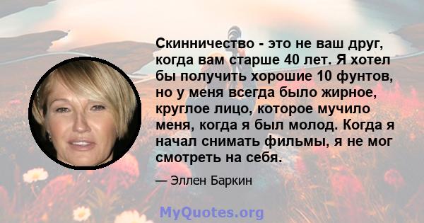 Скинничество - это не ваш друг, когда вам старше 40 лет. Я хотел бы получить хорошие 10 фунтов, но у меня всегда было жирное, круглое лицо, которое мучило меня, когда я был молод. Когда я начал снимать фильмы, я не мог