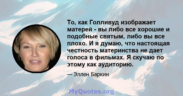 То, как Голливуд изображает матерей - вы либо все хорошие и подобные святым, либо вы все плохо. И я думаю, что настоящая честность материнства не дает голоса в фильмах. Я скучаю по этому как аудиторию.