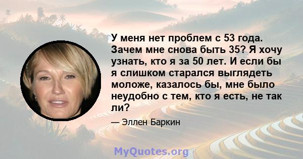 У меня нет проблем с 53 года. Зачем мне снова быть 35? Я хочу узнать, кто я за 50 лет. И если бы я слишком старался выглядеть моложе, казалось бы, мне было неудобно с тем, кто я есть, не так ли?