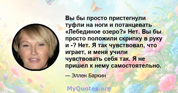 Вы бы просто пристегнули туфли на ноги и потанцевать «Лебединое озеро?» Нет. Вы бы просто положили скрипку в руку и -? Нет. Я так чувствовал, что играет, и меня учили чувствовать себя так. Я не пришел к нему