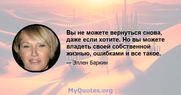 Вы не можете вернуться снова, даже если хотите. Но вы можете владеть своей собственной жизнью, ошибками и все такое.