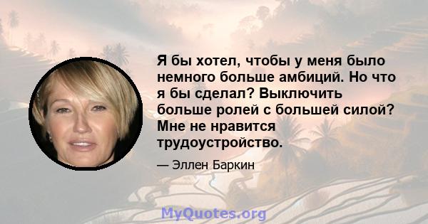 Я бы хотел, чтобы у меня было немного больше амбиций. Но что я бы сделал? Выключить больше ролей с большей силой? Мне не нравится трудоустройство.