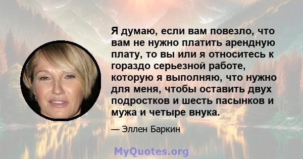 Я думаю, если вам повезло, что вам не нужно платить арендную плату, то вы или я относитесь к гораздо серьезной работе, которую я выполняю, что нужно для меня, чтобы оставить двух подростков и шесть пасынков и мужа и