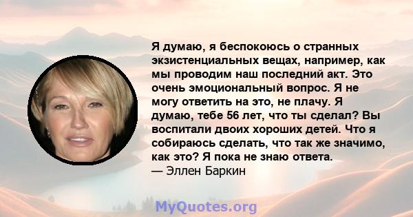 Я думаю, я беспокоюсь о странных экзистенциальных вещах, например, как мы проводим наш последний акт. Это очень эмоциональный вопрос. Я не могу ответить на это, не плачу. Я думаю, тебе 56 лет, что ты сделал? Вы