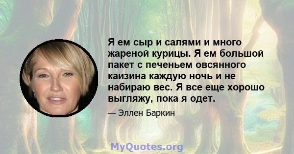 Я ем сыр и салями и много жареной курицы. Я ем большой пакет с печеньем овсянного каизина каждую ночь и не набираю вес. Я все еще хорошо выгляжу, пока я одет.