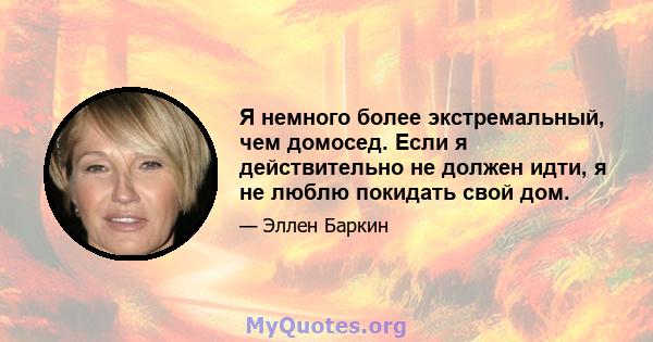 Я немного более экстремальный, чем домосед. Если я действительно не должен идти, я не люблю покидать свой дом.