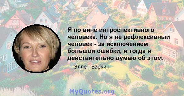 Я по вине интроспективного человека. Но я не рефлексивный человек - за исключением большой ошибки, и тогда я действительно думаю об этом.