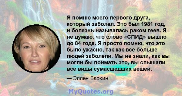 Я помню моего первого друга, который заболел. Это был 1981 год, и болезнь называлась раком геев. Я не думаю, что слово «СПИД» вышло до 84 года. Я просто помню, что это было ужасно, так как все больше людей заболели. Мы