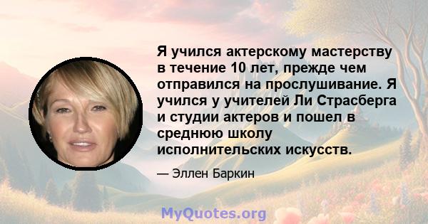 Я учился актерскому мастерству в течение 10 лет, прежде чем отправился на прослушивание. Я учился у учителей Ли Страсберга и студии актеров и пошел в среднюю школу исполнительских искусств.