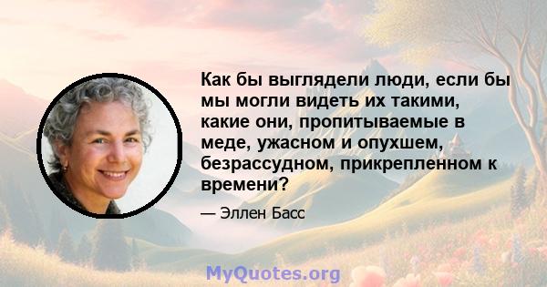 Как бы выглядели люди, если бы мы могли видеть их такими, какие они, пропитываемые в меде, ужасном и опухшем, безрассудном, прикрепленном к времени?