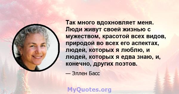 Так много вдохновляет меня. Люди живут своей жизнью с мужеством, красотой всех видов, природой во всех его аспектах, людей, которых я люблю, и людей, которых я едва знаю, и, конечно, других поэтов.