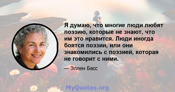 Я думаю, что многие люди любят поэзию, которые не знают, что им это нравится. Люди иногда боятся поэзии, или они знакомились с поэзией, которая не говорит с ними.