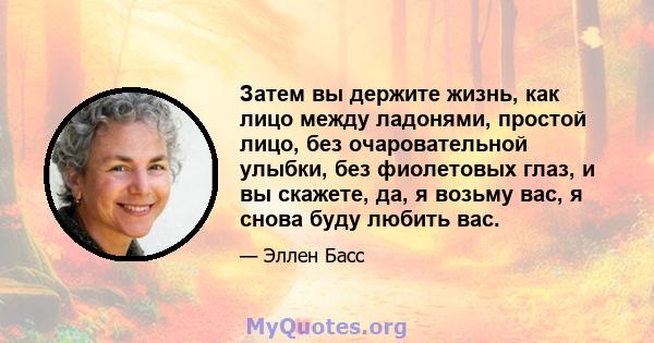 Затем вы держите жизнь, как лицо между ладонями, простой лицо, без очаровательной улыбки, без фиолетовых глаз, и вы скажете, да, я возьму вас, я снова буду любить вас.