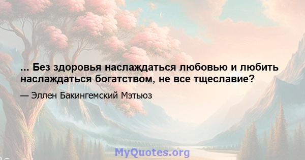 ... Без здоровья наслаждаться любовью и любить наслаждаться богатством, не все тщеславие?