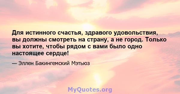 Для истинного счастья, здравого удовольствия, вы должны смотреть на страну, а не город. Только вы хотите, чтобы рядом с вами было одно настоящее сердце!