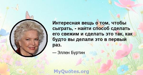 Интересная вещь о том, чтобы сыграть, - найти способ сделать его свежим и сделать это так, как будто вы делали это в первый раз.