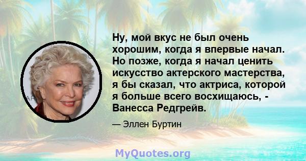 Ну, мой вкус не был очень хорошим, когда я впервые начал. Но позже, когда я начал ценить искусство актерского мастерства, я бы сказал, что актриса, которой я больше всего восхищаюсь, - Ванесса Редгрейв.