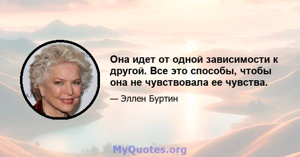 Она идет от одной зависимости к другой. Все это способы, чтобы она не чувствовала ее чувства.