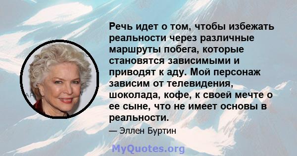 Речь идет о том, чтобы избежать реальности через различные маршруты побега, которые становятся зависимыми и приводят к аду. Мой персонаж зависим от телевидения, шоколада, кофе, к своей мечте о ее сыне, что не имеет