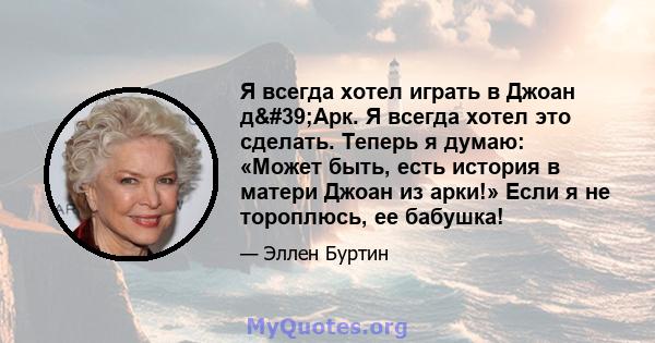 Я всегда хотел играть в Джоан д'Арк. Я всегда хотел это сделать. Теперь я думаю: «Может быть, есть история в матери Джоан из арки!» Если я не тороплюсь, ее бабушка!