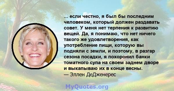 ... если честно, я был бы последним человеком, который должен раздавать совет. У меня нет терпения к развитию вещей. Да, я понимаю, что нет ничего такого же удовлетворения, как употребление пищи, которую вы подняли с