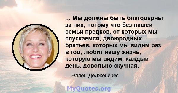 ... Мы должны быть благодарны за них, потому что без нашей семьи предков, от которых мы спускаемся, двоюродных братьев, которых мы видим раз в год, любит нашу жизнь, которую мы видим, каждый день, довольно скучная.