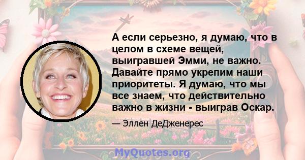 А если серьезно, я думаю, что в целом в схеме вещей, выигравшей Эмми, не важно. Давайте прямо укрепим наши приоритеты. Я думаю, что мы все знаем, что действительно важно в жизни - выиграв Оскар.