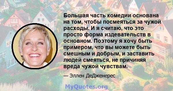 Большая часть комедии основана на том, чтобы посмеяться за чужой расходы. И я считаю, что это просто форма издевательств в основном. Поэтому я хочу быть примером, что вы можете быть смешным и добрым, и заставить людей