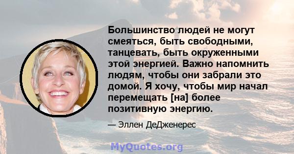 Большинство людей не могут смеяться, быть свободными, танцевать, быть окруженными этой энергией. Важно напомнить людям, чтобы они забрали это домой. Я хочу, чтобы мир начал перемещать [на] более позитивную энергию.